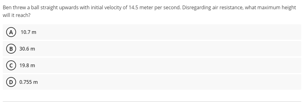 Ben threw a ball straight upwards with initial velocity of 14.5 meter per second. Disregarding air resistance, what maximum height
will it reach?
A
10.7 m
B) 30.6 m
C) 19.8 m
O O
0.755 m