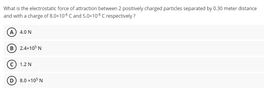 What is the electrostatic force of attraction between 2 positively charged particles separated by 0.30 meter distance
and with a charge of 8.0x10-6 C and 5.0×106 C respectively?
A 4.0 N
(B) 2.4×105 N
1.2 N
D) 8.0 x105 N