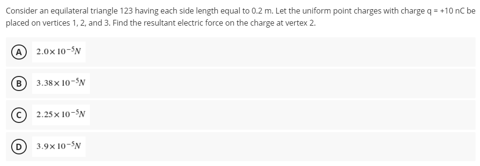Consider an equilateral triangle 123 having each side length equal to 0.2 m. Let the uniform point charges with charge q = +10 nC be
placed on vertices 1, 2, and 3. Find the resultant electric force on the charge at vertex 2.
A
2.0× 10-N
B
3.38× 10-N
2.25x10-5N
3.9× 10-N
D