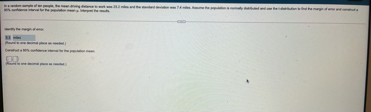 In a random sample of ten people, the mean driving distance to work was 23.2 miles and the standard deviation was 7.4 miles. Assume the population is normally distributed and use the t-distribution to find the margin of error and construct a
95% confidence interval for the population mean u. Interpret the results.
Identify the margin of error.
5.3 miles
(Round to one decimal place as needed.)
Construct a 95% confidence interval for the population mean.
(Round to one decimal place as needed.)
