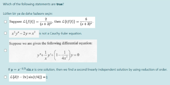 Which of the following statements are true?
Lütfen bir ya da daha fazlasını seçin:
2
then L{tf(t)}
6
O Suppose L{f(1)}
(s + 3)³'
(s + 3)i
O x'y - 2y = x² is not a Cauchy-Euler equation.
Suppose we are given the following differential equation:
If y = r-1/2 sin z is one solution, then we find a second linearly independent solution by using reduction of order.
O G{6(t -- 2m) sin(t/4)} =1
