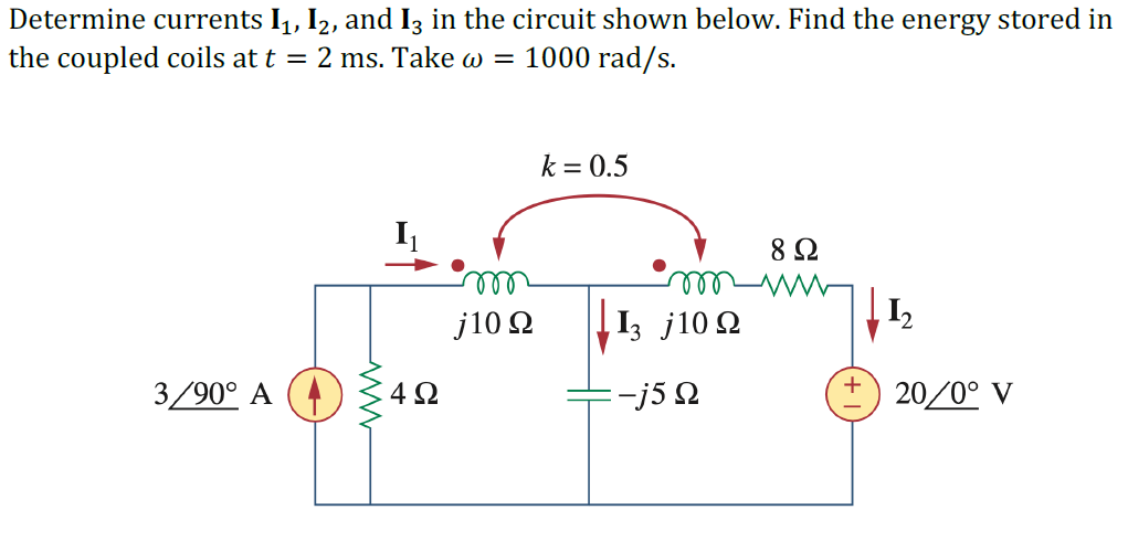 Determine currents I, I2, and I3 in the circuit shown below. Find the energy stored in
the coupled coils at t = 2 ms. Take w = 1000 rad/s.
k = 0.5
8 Ω
ell
|1, j100
ell
12
j10 Q
3/90° A
4Ω
=-j5 2
20/0° V
