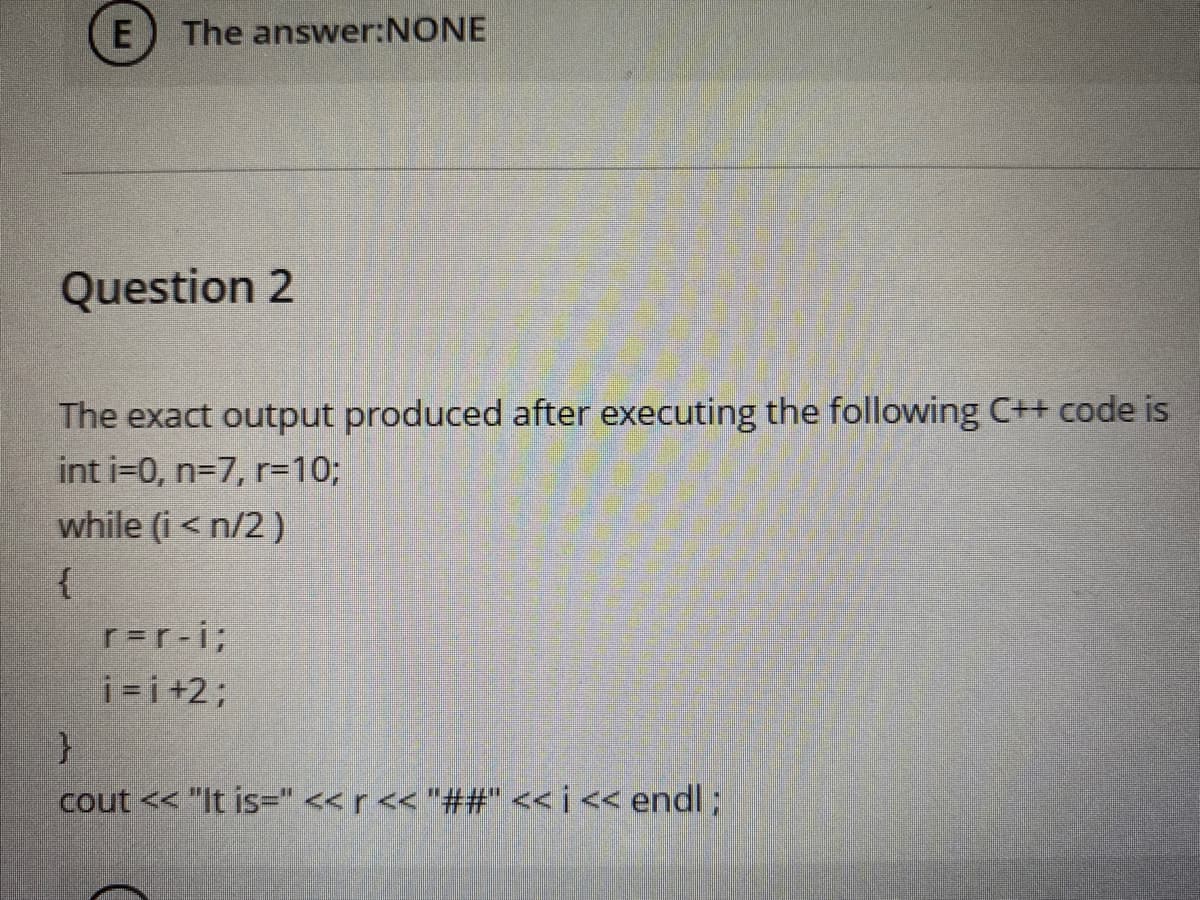 The answer:NONE
Question 2
The exact output produced after executing the following C++ code is
int i=0, n=7, r=103;
while (i < n/2 )
{
r=r-i3;
i =i+2%3;
cout << "It is=" << r << "##" <<j<< endl;
E
