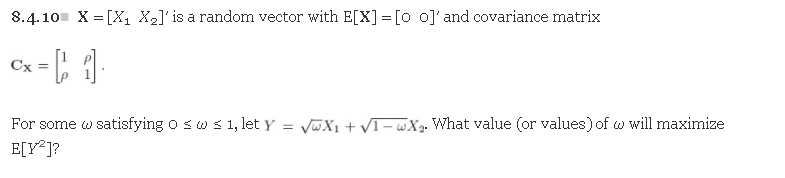 8.4.10 X = [X, X2]'is a random vector with E[X]= [o o]'and covariance matrix
%3D
Cx =
For some w satisfying o sw s 1, let y = VwX1 + VI- «X2. What value (or values) of w will maximize
E[V*]?
