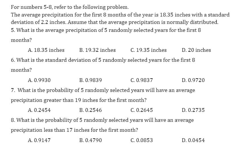For numbers 5-8, refer to the following problem.
The average precipitation for the first 8 months of the year is 18.35 inches with a standard
deviation of 2.2 inches. Assume that the average precipitation is normally distributed.
5. What is the average precipitation of 5 randomly selected years for the first 8
months?
A. 18.35 inches
B. 19.32 inches
C. 19.35 inches
D. 20 inches
6. What is the standard deviation of 5 randomly selected years for the first 8
months?
A. 0.9930
B. 0.9839
C. 0.9837
D. 0.9720
7. What is the probability of 5 randomly selected years will have an average
precipitation greater than 19 inches for the first month?
A. 0.2454
B. 0.2546
C. 0.2645
D. 0.2735
8. What is the probability of 5 randomly selected years will have an average
precipitation less than 17 inches for the first month?
A. 0.9147
B. 0.4790
C. 0.0853
D. 0.0454
