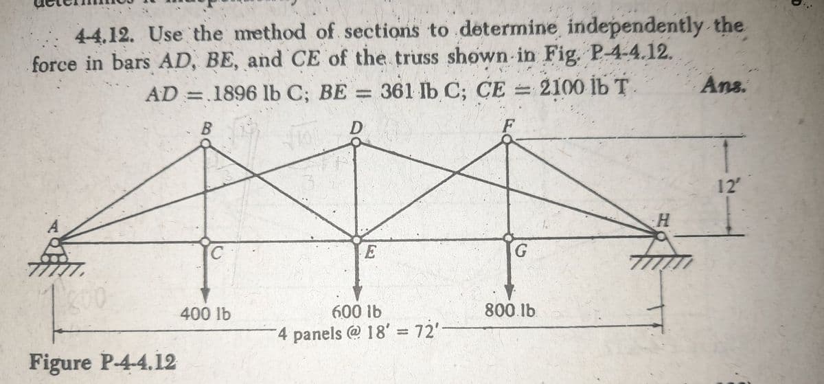 4-4.12. Use the method of sections to determine independently the
force in bars AD, BE, and CE of the truss shown in Fig. P-4-4.12.
AD = 1896 lb C; BE = 361 lb C; CE = 2100 lb T
B
D
F
A
200
Figure P-4-4.12
C
400 lb
E
600 lb
4 panels @ 18' = 72'-
G
800.lb
H
Ans.
12²