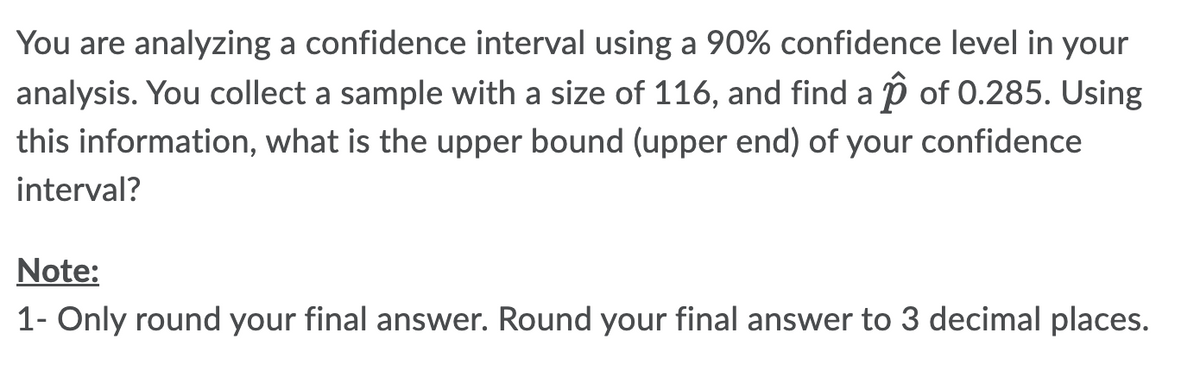 You are analyzing a confidence interval using a 90% confidence level in your
analysis. You collect a sample with a size of 116, and find a ↑ of 0.285. Using
this information, what is the upper bound (upper end) of your confidence
interval?
Note:
1- Only round your final answer. Round your final answer to 3 decimal places.