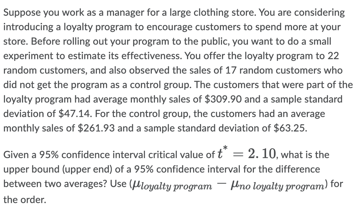Suppose you work as a manager for a large clothing store. You are considering
introducing a loyalty program to encourage customers to spend more at your
store. Before rolling out your program to the public, you want to do a small
experiment to estimate its effectiveness. You offer the loyalty program to 22
random customers, and also observed the sales of 17 random customers who
did not get the program as a control group. The customers that were part of the
loyalty program had average monthly sales of $309.90 and a sample standard
deviation of $47.14. For the control group, the customers had an average
monthly sales of $261.93 and a sample standard deviation of $63.25.
Given a 95% confidence interval critical value of t* = 2. 10, what is the
upper bound (upper end) of a 95% confidence interval for the difference
between two averages? Use (μloyalty program
Hno loyalty program) for
the order.