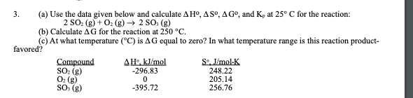 (a) Use the data given below and calculate AHº, ASO, AGO, and K, at 25° C for the reaction:
2 SO: (g) + 0: (g) → 2 SO: (g)
(b) Calculate AG for the reaction at 250 °C.
(c) At what temperature (°C) is AG equal to zero? In what temperature range is this reaction product-
favored?
3.
ΔΗkimol
S. V/mol-K
Compound
SO: (g)
O: (g)
SO (g)
-296.83
248.22
205.14
256.76
-395.72
