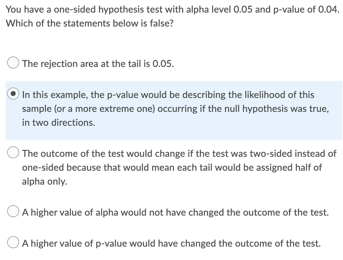 You have a one-sided hypothesis test with alpha level 0.05 and p-value of 0.04.
Which of the statements below is false?
The rejection area at the tail is 0.05.
In this example, the p-value would be describing the likelihood of this
sample (or a more extreme one) occurring if the null hypothesis was true,
in two directions.
The outcome of the test would change if the test was two-sided instead of
one-sided because that would mean each tail would be assigned half of
alpha only.
A higher value of alpha would not have changed the outcome of the test.
A higher value of p-value would have changed the outcome of the test.