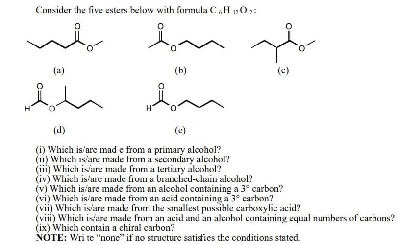 Consider the five esters below with formula C 6 H 1202:
(a)
(b)
(d)
(e)
(i) Which is/are mad e from a primary alcohol?
(ii) Which is/are made from a secondary alcohol?
(iii) Which is/are made from a tertiary alcohol?
(iv) Which is/are made from a branched-chain alcohol?
(v) Which is/are made from an alcohol containing a 3° carbon?
(vi) Which is/are made from an acid containing a 3° carbon?
(vii) Which is/are made from the smallest possible carboxylic acid?
(viii) Which is/are made from an acid and an alcohol containing equal numbers of carbons?
(ix) Which contain a chiral carbon?
NOTE: Wri te “none" if no structure satisfies the conditions stated.
