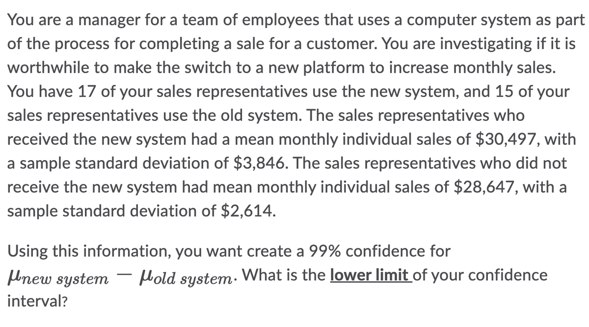 You are a manager for a team of employees that uses a computer system as part
of the process for completing a sale for a customer. You are investigating if it is
worthwhile to make the switch to a new platform to increase monthly sales.
You have 17 of your sales representatives use the new system, and 15 of your
sales representatives use the old system. The sales representatives who
received the new system had a mean monthly individual sales of $30,497, with
a sample standard deviation of $3,846. The sales representatives who did not
receive the new system had mean monthly individual sales of $28,647, with a
sample standard deviation of $2,614.
Using this information, you want create a 99% confidence for
new system Hold system. What is the lower limit of your confidence
interval?