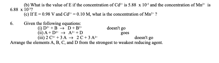 (b) What is the value of E if the concentration of Cd²+ is 5.88 x 10s and the concentration of Mn²+ is
6.88 х 103?
(c) If E = 0.98 V and Cd?* = 0.10 M, what is the concentration of Mn+ ?
Given the following equations:
(i) D2+ + B →'D+B²+
(ii) A+ D2+ → A2+ +D
(ii) 2 С* + 3 А 2С+3А*
6.
doesn't go
goes
doesn't go
Arrange the elements A, B, C, and D from the strongest to weakest reducing agent.
