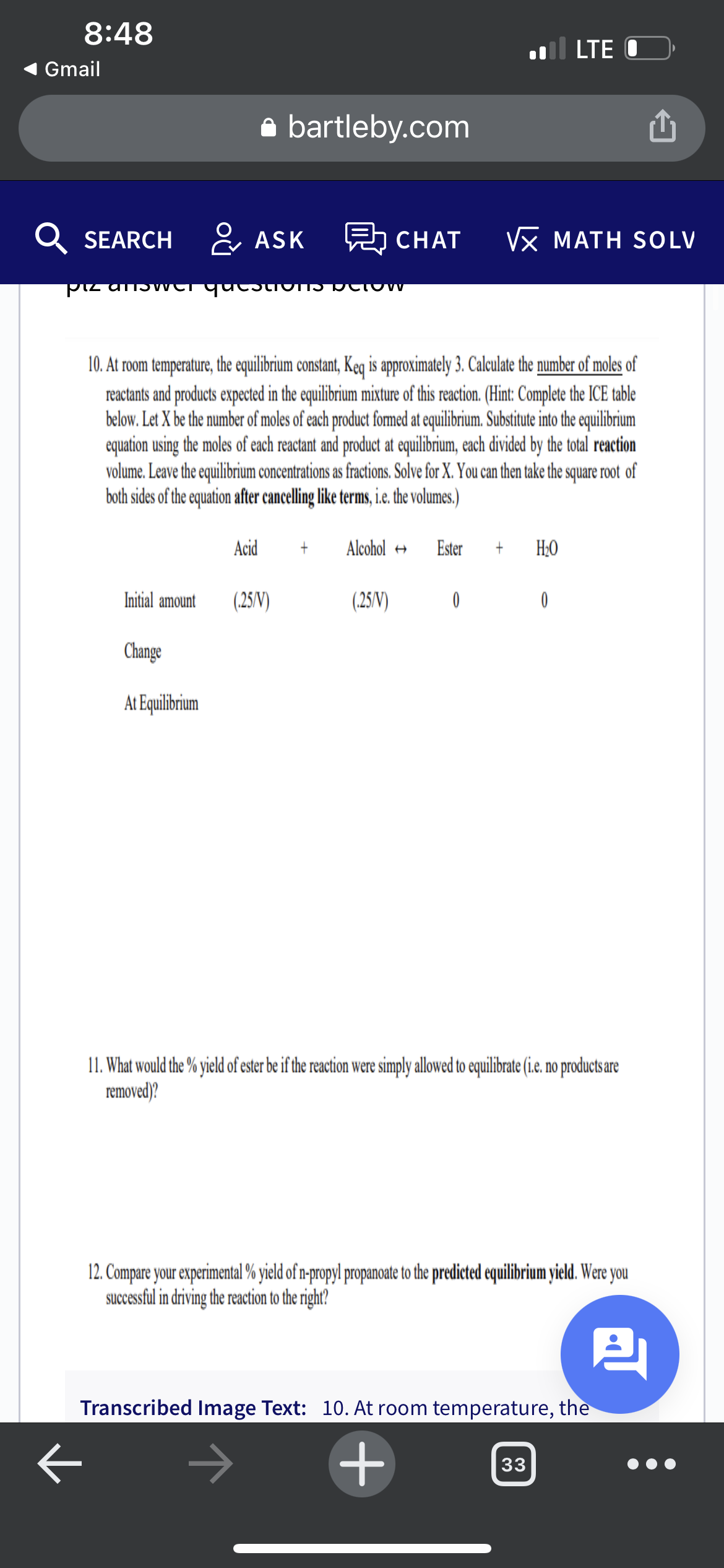 8:48
l LTE
Gmail
a bartleby.com
SEARCH & ASK
CHAT
VX MATH SOLV
10. At room temperature, the equilibrium constant, Keq is approximately 3. Calculate the number of moles of
reactants and products expected in the equilibrium mixture of this reaction. (Hint: Complete the ICE table
below. Let X be the number of moles of each product fomed at equilibrium. Substitute into the equilibrium
equation using the moles of each reactant and product at equilibrium, each divided by the total reaction
volume. Leave the equilibrium concentrations as fractions. Solve for X. You can then take the square root of
both sides of the equation after cancelling like terms, i.e. the volumes.)
Acid
Alcohol +
Ester
H;0
Initial amount
(25/V)
(25/V)
Change
At Equilibrium
11. What would the % yield of ester be if the reaction were simply allowed to equilibrate (i.e. no productsare
removed)?
12. Compare your experimental % yield of n-propyl propanoate to the predicted equilibrium yield. Were you
successful in driving the reaction to the right?
Transcribed Image Text: 10. At room temperature, the
33
