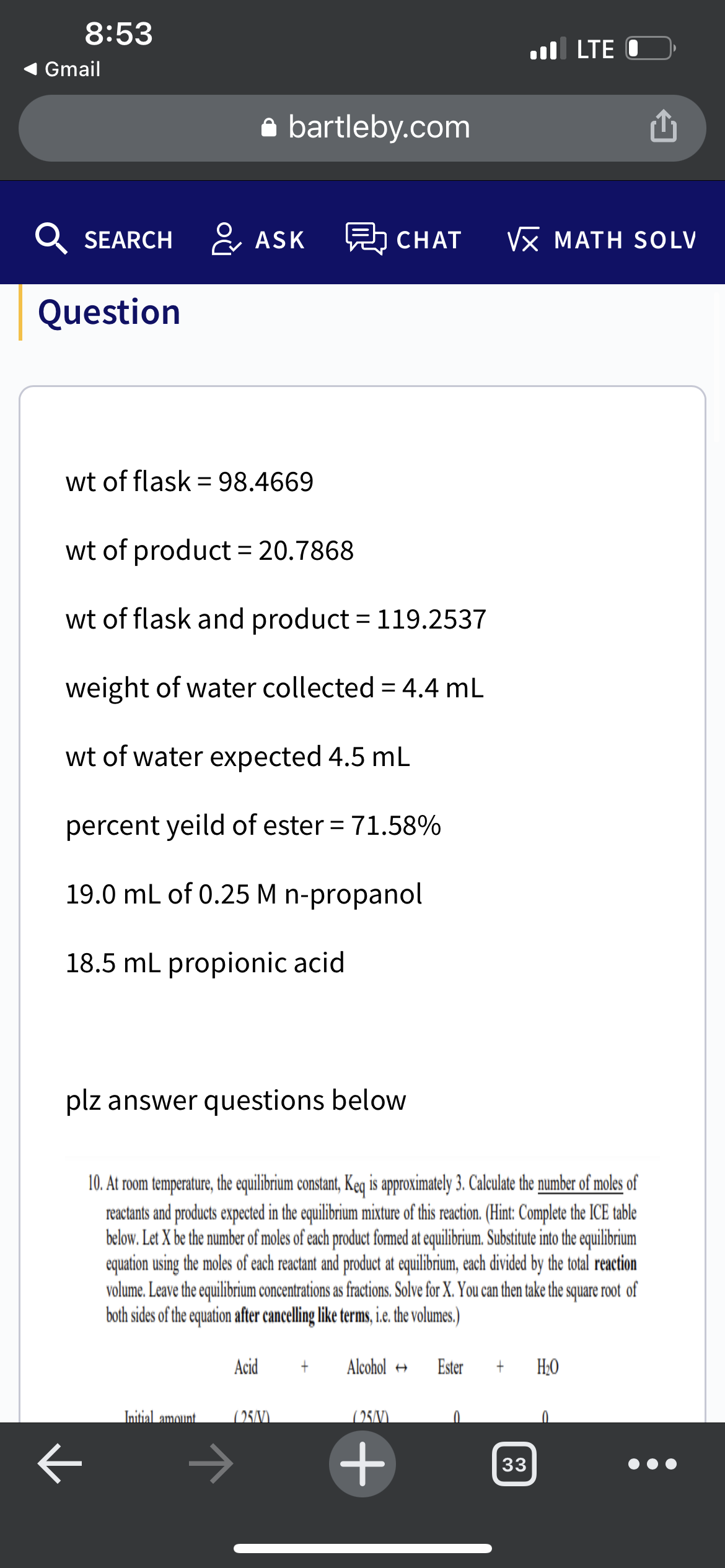 8:53
l LTE
Gmail
a bartleby.com
SEARCH ASK
h CHAT
VX MATH SOLV
Question
wt of flask = 98.4669
wt of product = 20.7868
wt of flask and product = 119.2537
weight of water collected = 4,4 mL
wt of water expected 4.5 mL
percent yeild of ester = 71.58%
%3D
19.0 mL of 0.25 M n-propanol
18.5 mL propionic acid
plz answer questions below
10. At room temperature, the equilibrium constant, Keq is approximately 3. Calculate the number of moles of
reactants and products expected in the equilibrium mixture of this reaction. (Hint: Complete the ICE table
below. Let X be the number of moles of each product fomed t equilibrium. Substue ino the equilibrium
equation using the moles of each reactant and product at equilibrium, each divided by the total reaction
volume. Leave the equilibrium concentrations as fractions. Solve for X. You can then take the square root of
both sides of the equation after cancelling like terms, i. te volumes.)
Acid
Alcohol +
Ester
H;0
Initial amount
25/0).
(25/V)
33
