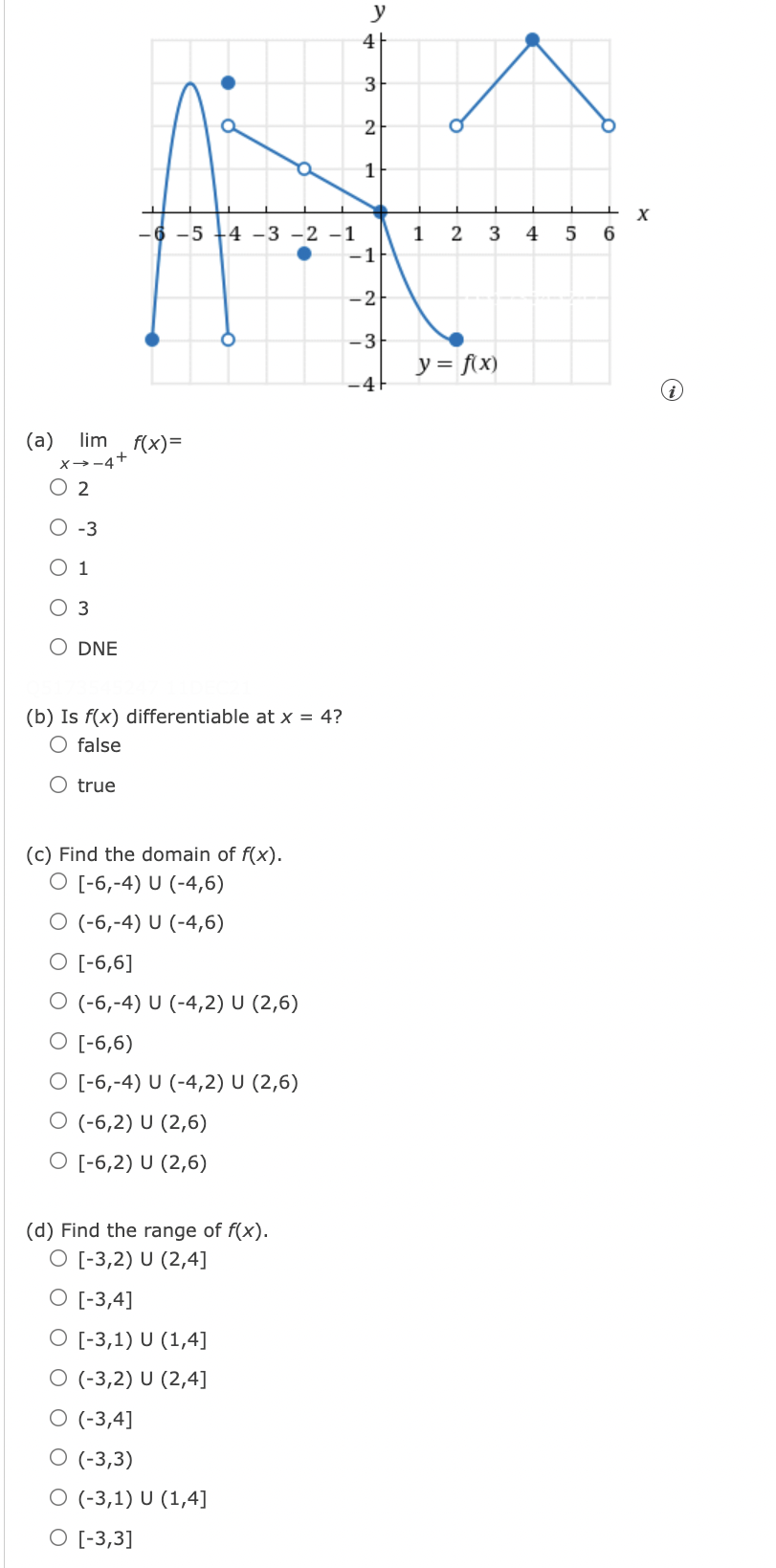 y
4
3
2
1
X
-6 -5
-4 -3 -2 -1
1
-1
2
3
4
-2
-3
y = f\x)
-41
lim f(x)=
(а)
x→-4+
O 2
O -3
О 1
O 3
O DNE
(b) Is f(x) differentiable at x = 4?
O false
O true
(c) Find the domain of f(x).
O [-6,-4) U (-4,6)
O (-6,-4) U (-4,6)
O [-6,6]
O (-6,-4) U (-4,2) U (2,6)
O [-6,6)
O [-6,-4) U (-4,2) U (2,6)
O (-6,2) U (2,6)
O [-6,2) U (2,6)
(d) Find the range of f(x).
O [-3,2) U (2,4]
O [-3,4]
O [-3,1) U (1,4]
O (-3,2) U (2,4]
O (-3,4]
О (-3,3)
O (-3,1) U (1,4]
O [-3,3]
