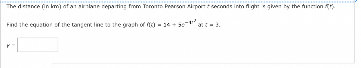 The distance (in km) of an airplane departing from Toronto Pearson Airport t seconds into flight is given by the function f(t).
Find the equation of the tangent line to the graph of f(t)
= 14 + 5e
at t = 3.
y =
