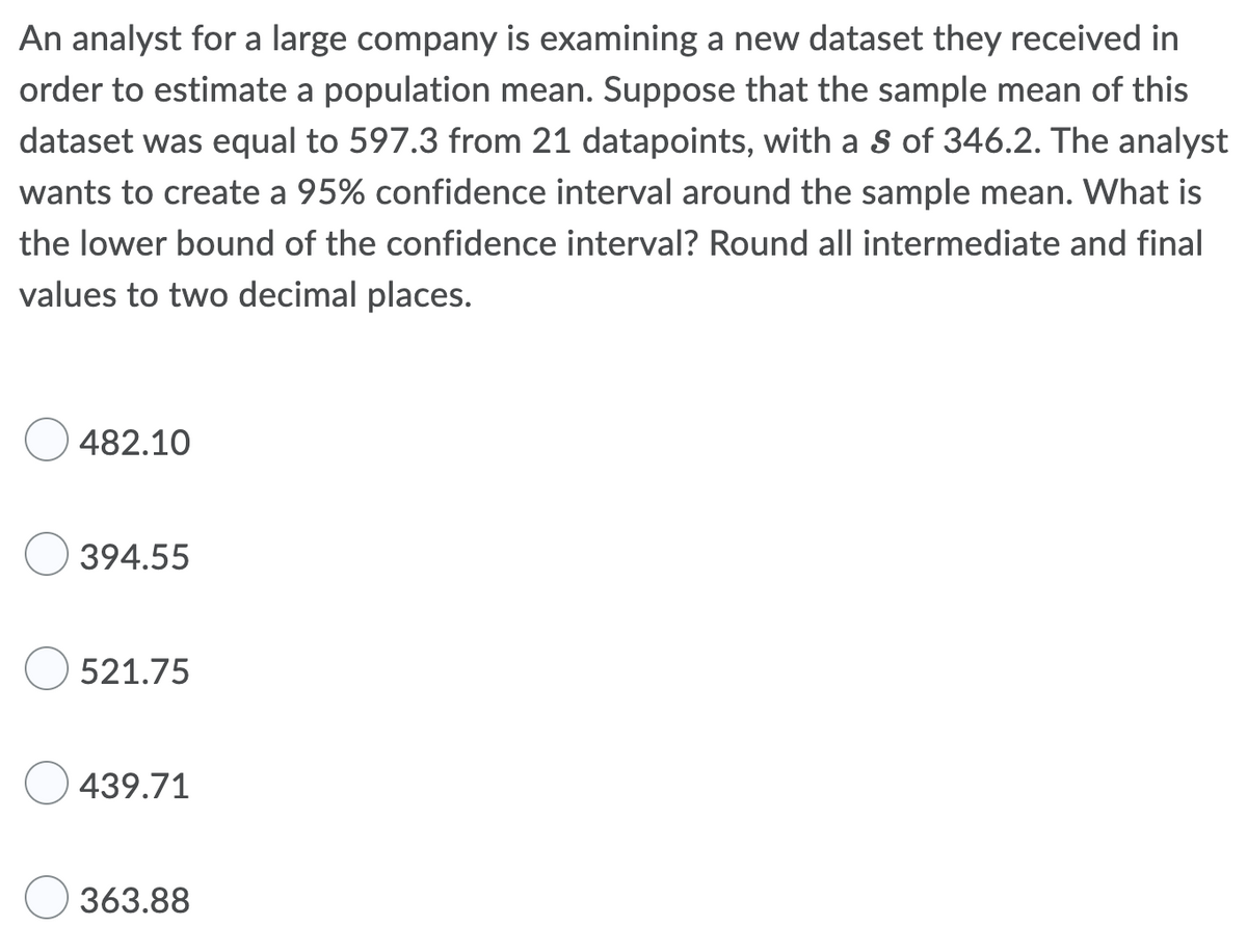 An analyst for a large company is examining a new dataset they received in
order to estimate a population mean. Suppose that the sample mean of this
dataset was equal to 597.3 from 21 datapoints, with a S of 346.2. The analyst
wants to create a 95% confidence interval around the sample mean. What is
the lower bound of the confidence interval? Round all intermediate and final
values to two decimal places.
482.10
394.55
521.75
439.71
363.88