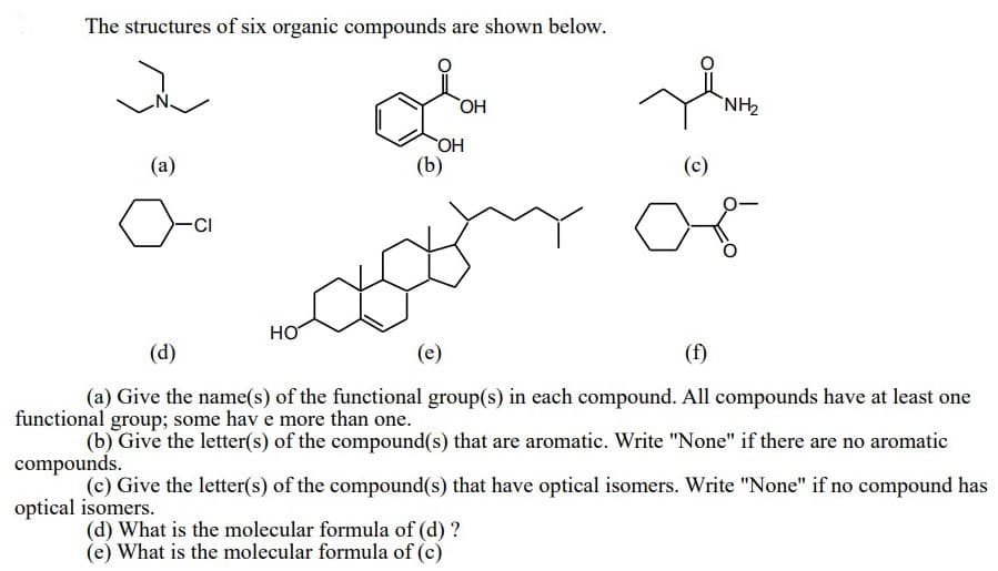 The structures of six organic compounds are shown below.
ОН
`NH,
(a)
(b)
(c)
CI
HO
(d)
(e)
(f)
(a) Give the name(s) of the functional group(s) in each compound. All compounds have at least one
functional group; some hav e more than one.
(b) Give the letter(s) of the compound(s) that are aromatic. Write "None" if there are no aromatic
compounds.
(c) Give the letter(s) of the compound(s) that have optical isomers. Write "None" if no compound has
optical isomers.
(d) What is the molecular formula of (d) ?
(e) What is the molecular formula of (c)
