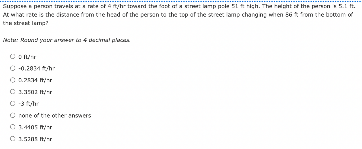 Suppose a person travels at a rate of 4 ft/hr toward the foot of a street lamp pole 51 ft high. The height of the person is 5.1 ft.
At what rate is the distance from the head of the person to the top of the street lamp changing when 86 ft from the bottom of
the street lamp?
Note: Round your answer to 4 decimal places.
O O ft/hr
O -0.2834 ft/hr
O 0.2834 ft/hr
O 3.3502 ft/hr
O -3 ft/hr
O none of the other answers
O 3.4405 ft/hr
O 3.5288 ft/hr
