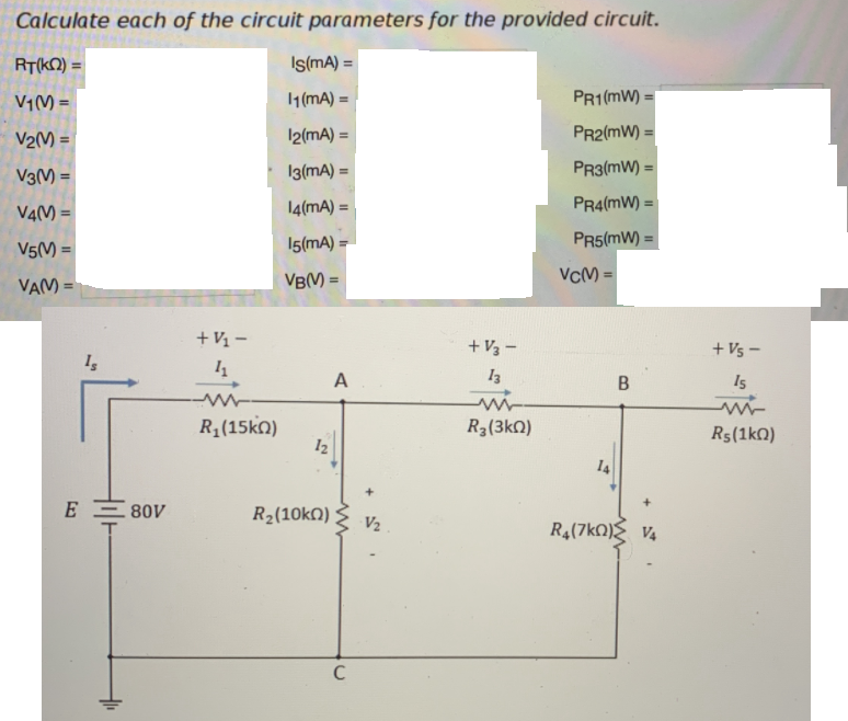 Calculate each of the circuit parameters for the provided circuit.
RT(KQ) =
Is(mA) =
%3D
V1(M =
1 (mA) =
PR1(mW) =
V2() =
12(mA) =
PR2(mW) =
V3(M) =
13(mA) =
PR3(mW) =
14(mA) =
PR4(mW) =
V4(M =
15(mA) =
PR5(mW) =
V5(M
VBM) =
VCM =
VAM =
+ V1 –
+ V3 -
+ Vs –
A
13
Is
R1(15ko)
12
R3(3kN)
R5(1kQ)
14
E E 80V
R2(10kN)
V2
R4(7kO) V4
C
