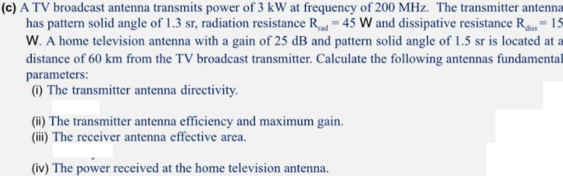 (c) A TV broadcast antenna transmits power of 3 kW at frequency of 200 MHz. The transmitter antenna
has pattern solid angle of 1.3 sr, radiation resistance R = 45 W and dissipative resistance R 15
W. A home television antenna with a gain of 25 dB and pattern solid angle of 1.5 sr is located at a
distance of 60 km from the TV broadcast transmitter. Calculate the following antennas fundamental
parameters:
(i) The transmitter antenna directivity.
(ii) The transmitter antenna efficiency and maximum gain.
(iii) The receiver antenna effective area.
(iv) The power received at the home television antenna.
