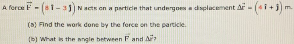 A force F = (8 î – 3 j)N acts on a particle that undergoes a displacement Ar = (4 î + j)
%3D
m.
(a) Find the work done by the force on the particle.
(b) What is the angle between F and Ar?
