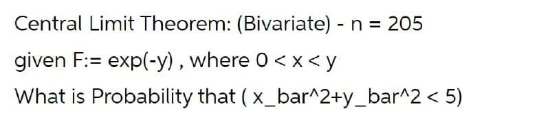 Central Limit Theorem: (Bivariate) - n = 205
given F:= exp(-y) , where 0<x < y
What is Probability that ( x_bar^2+y_bar^2 < 5)
