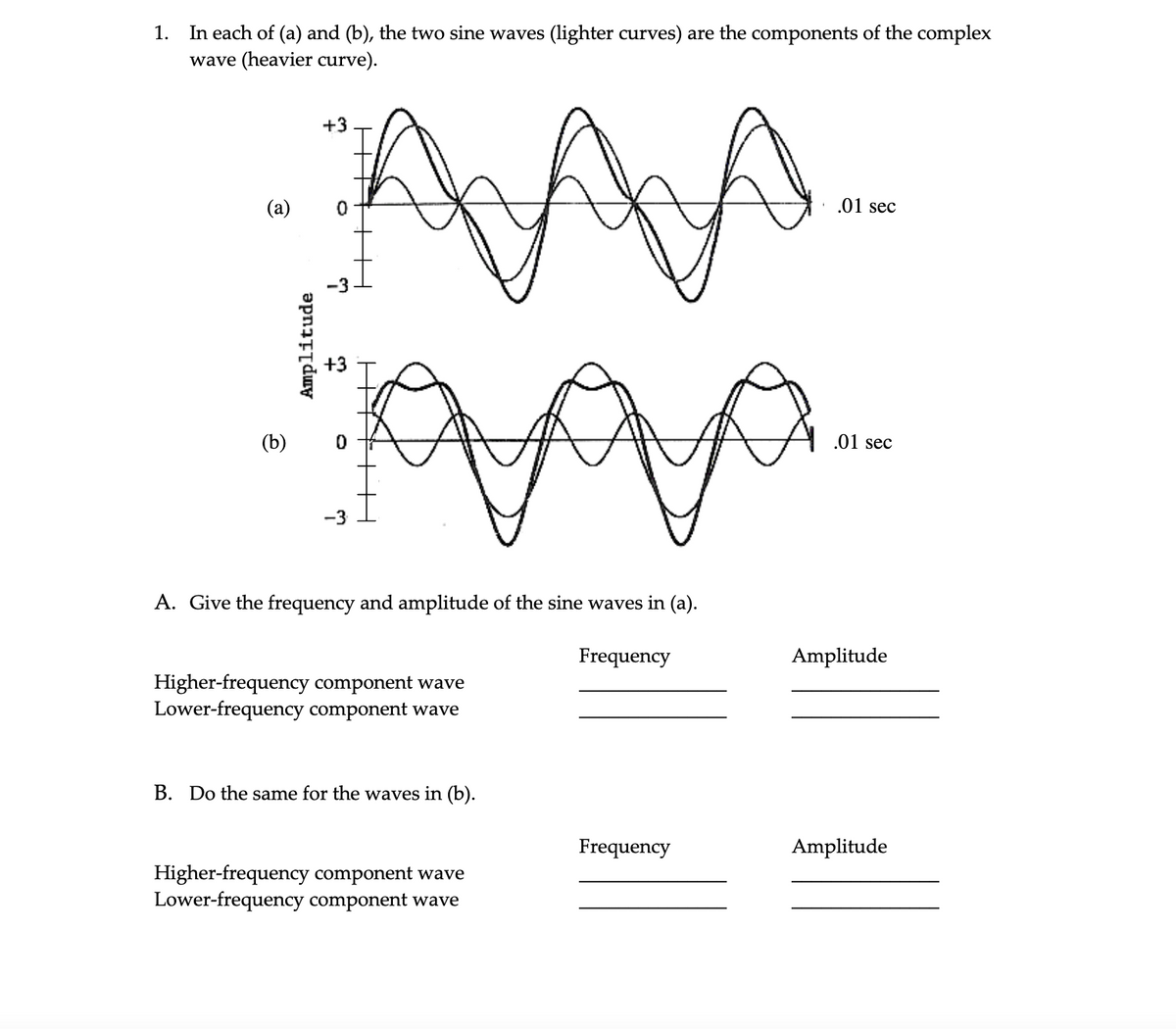1. In each of (a) and (b), the two sine waves (lighter curves) are the components of the complex
wave (heavier curve).
(a)
(b)
AAA-
+3
-3
Amplitude
+5
0
-3
H
A. Give the frequency and amplitude of the sine waves in (a).
Higher-frequency component wave
Lower-frequency component wave
B. Do the same for the waves in (b).
Higher-frequency component wave
Lower-frequency component wave
Frequency
Frequency
.01 sec
.01 sec
Amplitude
Amplitude