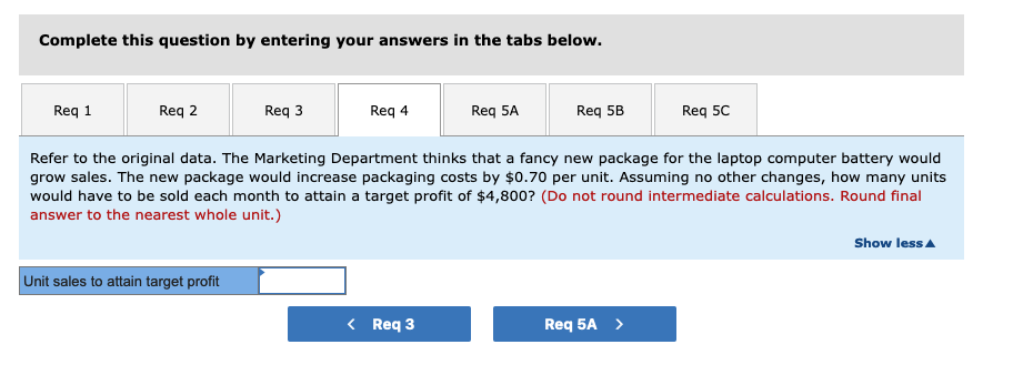 Complete this question by entering your answers in the tabs below.
Req 1
Req 2
Req 3
Unit sales to attain target profit
Req 4
Req 5A
< Req 3
Req 5B
Refer to the original data. The Marketing Department thinks that a fancy new package for the laptop computer battery would
grow sales. The new package would increase packaging costs by $0.70 per unit. Assuming no other changes, how many units
would have to be sold each month to attain a target profit of $4,800? (Do not round intermediate calculations. Round final
answer to the nearest whole unit.)
Req 5C
Req 5A >
Show less