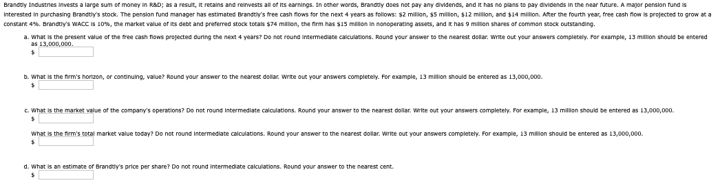 Brandtly Industries invests a large sum of money in R&D; as a result, it retains and reinvests all of its earnings. In other words, Brandtly does not pay any dividends, and it has no plans to pay dividends in the near future. A major pension fund is
Interested in purchasing Brandtly's stock. The pension fund manager has estimated Brandtly's free cash flows for the next 4 years as follows: $2 million, $5 million, $12 million, and $14 million. After the fourth year, free cash flow is projected to grow at a
constant 4%. Brandtly's WACC is 10%, the market value of its debt and preferred stock totals $74 million, the firm has $15 million in nonoperating assets, and it has 9 million shares of common stock outstanding.
a. What is the present value of the free cash flows projected during the next 4 years? Do not round intermediate calculations. Round your answer to the nearest dollar. Write out your answers completely. For example, 13 million should be entered
as 13,000,000.
b. What is the firm's horizon, or continuing, value? Round your answer to the nearest dollar. Write out your answers completely. For example, 13 million should be entered as 13,000,000.
c. What is the market value of the company's operations? Do not round intermediate calculations. Round your answer to the nearest dollar. Write out your answers completely. For example, 13 million should be entered as 13,000,000.
What is the firm's total market value today? Do not round intermediate calculations. Round your answer to the nearest dollar. Write out your answers completely. For example, 13 million should be entered as 13,000,000.
$
d. What is an estimate of Brandtly's price per share? Do not round intermediate calculations. Round your answer to the nearest cent.
$