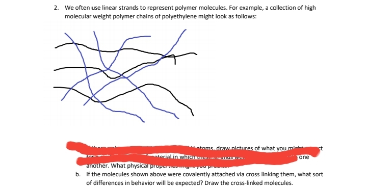 2. We often use linear strands to represent polymer molecules. For example, a collection of high
molecular weight polymer chains of polyethylene might look as follows:
toms, draw nictures of what you minh
terialin whicn unos w
one
another. What physical propera gyou p
b. If the molecules shown above were covalently attached via cross linking them, what sort
of differences in behavior will be expected? Draw the cross-linked molecules.
