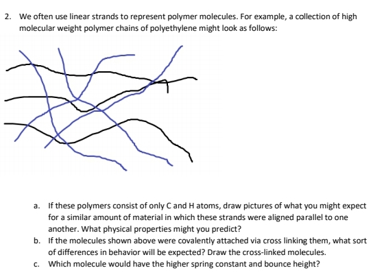 2. We often use linear strands to represent polymer molecules. For example, a collection of high
molecular weight polymer chains of polyethylene might look as follows:
a. If these polymers consist of only C and H atoms, draw pictures of what you might expect
for a similar amount of material in which these strands were aligned parallel to one
another. What physical properties might you predict?
b. If the molecules shown above were covalently attached via cross linking them, what sort
of differences in behavior will be expected? Draw the cross-linked molecules.
c. Which molecule would have the higher spring constant and bounce height?
