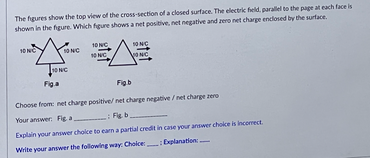 The figures show the top view of the cross-section of a closed surface. The electric field, parallel to the page at each face is
shown in the figure. Which figure shows a net positive, net negative and zero net charge enclosed by the surface.
10 N/C
10 N/C
10 N/C
Fig.a
10 N/C
10 N/C
10 N/C
10 N/C
Fig.b
Choose from: net charge positive/ net charge negative / net charge zero
Your answer: Fig. a
___; Fig. b.
Explain your answer choice to earn a partial credit in case your answer choice is incorrect.
Write your answer the following way: Choice:______ ; Explanation: