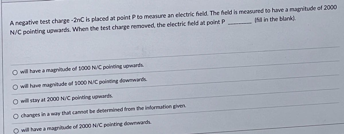 A negative test charge -2nC is placed at point P to measure an electric field. The field is measured to have a magnitude of 2000
N/C pointing upwards. When the test charge removed, the electric field at point P
(fill in the blank).
O will have a magnitude of 1000 N/C pointing upwards.
will have magnitude of 1000 N/C pointing downwards.
O will stay at 2000 N/C pointing upwards.
changes in a way that cannot be determined from the information given.
will have a magnitude of 2000 N/C pointing downwards.