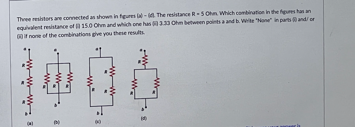 Three resistors are connected as shown in figures (a) - (d). The resistance R = 5 Ohm. Which combination in the figures has an
equivalent resistance of (i) 15.0 Ohm and which one has (ii) 3.33 Ohm between points a and b. Write "None" in parts (i) and/ or
(ii) if none of the combinations give you these results.
R
R
(a)
(b)
ww
M
R
a
O
R
R
ww
R
a
R
b
(d)
R
your answer is