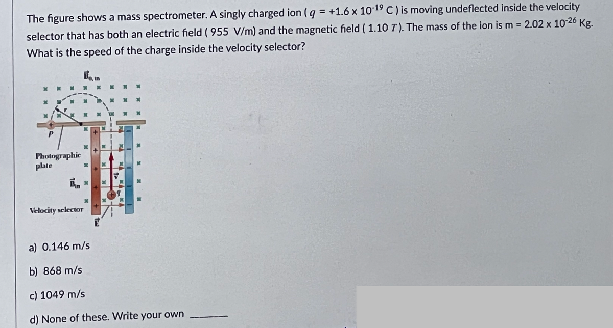 The figure shows a mass spectrometer. A singly charged ion (g = +1.6 x 10-19 C) is moving undeflected inside the velocity
selector that has both an electric field (955 V/m) and the magnetic field (1.10 7). The mass of the ion is m = 2.02 x 10-26 Kg.
What is the speed of the charge inside the velocity selector?
10.12
X
P
Photographic
plate
Bun
Velocity selector
x
E
X X
X
a) 0.146 m/s
b) 868 m/s
c) 1049 m/s
d) None of these. Write your own