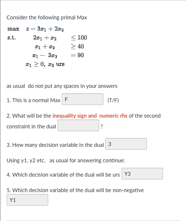 Consider the following primal Max
max x= 301 + 2002
8.t.
2x1+xz
x1 + x2
1 32g
10, x urg
≤100
> 40
= 90
=
as usual do not put any spaces in your answers
1. This is a normal Max F
(T/F)
2. What will be the inequality sign and numeric rhs of the second
constraint in the dual
?
3. How many decision variable in the dual 3
Using y1, y2 etc. as usual for answering continue:
4. Which decision variable of the dual will be urs Y3
5. Which decision variable of the dual will be non-negative
Y1