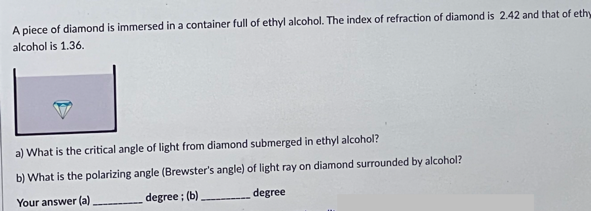 A piece of diamond is immersed in a container full of ethyl alcohol. The index of refraction of diamond is 2.42 and that of ethy
alcohol is 1.36.
a) What is the critical angle of light from diamond submerged in ethyl alcohol?
b) What is the polarizing angle (Brewster's angle) of light ray on diamond surrounded by alcohol?
Your answer (a) ____________ degree; (b).
degree