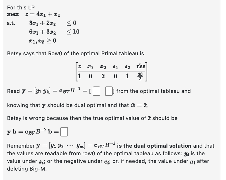 For this LP
max
8.t.
= 4x₁+xz
3x1 + 2x1
6x1 +3x2
1, 20
Betsy says that Rowo of the optimal Primal tableau is:
Z 1 y $1 s rhs
20
1
0
2
0 1
3
≤6
<10
Read y = [y1 92] = CÂYB™
knowing that y should be dual optimal and that = 2,
Betsy is wrong because then the true optimal value of should be
y b = cgyB¹b =
Remember y = [y1 Y2
· [Y₁ Y2 ・・・ Ym] = CyB¹ is the dual optimal solution and that
the values are readable from rowo of the optimal tableau as follows: y, is the
value under ; or the negative under e; or, if needed, the value under after
deleting Big-M.
=
from the optimal tableau and