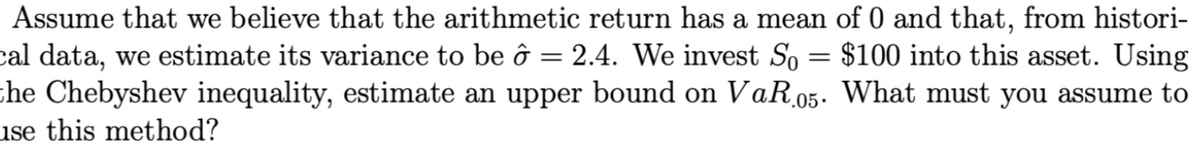 Assume that we believe that the arithmetic return has a mean of 0 and that, from histori-
=
cal data, we estimate its variance to be ô 2.4. We invest So
the Chebyshev inequality, estimate an upper bound on VaR.05.
use this method?
$100 into this asset. Using
What must you assume to
=