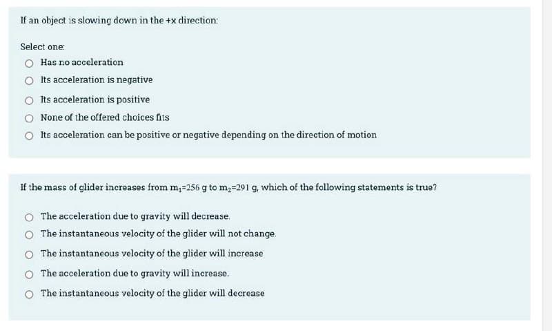 If an object is slowing down in the +x direction:
Select one:
Has no acceleration
O Its acceleration is negative
O Its acceleration is positive
None of the offered choices fits
Its acceleration can be positive or negative depending on the direction of motion
If the mass of glider increases from m,-256 g to m,=291 g, which of the following statements is true?
The acceleration due to gravity will decrease.
O The instantaneous velocity of the glider will not change.
O The instantaneous velocity of the glider will increase
O The acceleration due to gravity will increase.
O The instantaneous velocity of the glider will decrease
