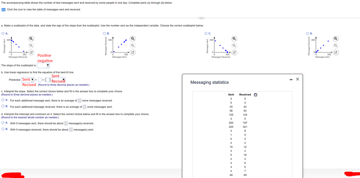 The accompanying table shows the number of text messages sent and received by some people in one day. Complete parts (a) through (d) below.
Click the icon to view the table of messages sent and received.
a. Make a scatterplot of the data, and state the sign of the slope from the scatterplot. Use the number sent as the independent variable. Choose the correct scatterplot below.
A.
C.
D.
350-
350-
350-
350-
0-
0-
0-
350
Messages Sent
350
Positive
350
350
Messages Received
Messages Received
Messages Sent
negatine
The slope of the scatterplot is
b. Use linear regression to find the equation of the best-fit line.
Şent
O Recived
- X
Predicted Sent ♥ =
+
Messaging statistics
Recived (Round to three decimal places as needed.)
c. Interpret the slope. Select the correct choice below and fill in the answer box to complete your choice.
(Round to three decimal places as needed.)
Sent
Received
3
A. For each additional message sent, there is an average of
more messages received.
B. For each additional message received, there is an average of
more messages sent.
45
43
56
54
d. Interpret the intercept and comment on it. Select the correct choice below and fill in the answer box to complete your choice.
(Round to the nearest whole number as needed.)
125
124
3
A. With 0 messages sent, there should be about
message(s) received.
200
197
325
321
B. With 0 messages received, there should be about
message(s) sent.
4
8
1
4
10
12
4
4
10
4
4
48
49
Messages Sent
Messages Received
B.
Messages Sent
- 4 3 4 유
5 3 5 9 5 2 4 6 5 7
Messages Received
