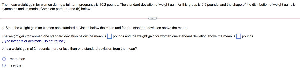 The mean weight gain for women during a full-term pregnancy is 30.2 pounds. The standard deviation of weight gain for this group is 9.9 pounds, and the shape of the distribution of weight gains is
symmetric and unimodal. Complete parts (a) and (b) below.
..
a. State the weight gain for women one standard deviation below the mean and for one standard deviation above the mean.
The weight gain for women one standard deviation below the mean is
pounds and the weight gain for women one standard deviation above the mean is
pounds.
(Type integers or decimals. Do not round.)
b. Is a weight gain of 24 pounds more or less than one standard deviation from the mean?
more than
less than
