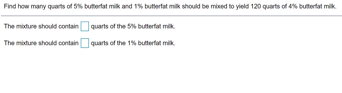 Find how many quarts of 5% butterfat milk and 1% butterfat milk should be mixed to yield 120 quarts of 4% butterfat milk.
The mixture should contain
quarts of the 5% butterfat milk.
The mixture should contain
quarts of the 1% butterfat milk.
