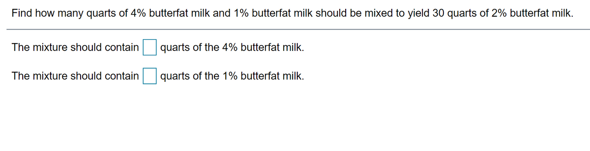 Find how many quarts of 4% butterfat milk and 1% butterfat milk should be mixed to yield 30 quarts of 2% butterfat milk.
The mixture should contain
quarts of the 4% butterfat milk.
The mixture should contain
quarts of the 1% butterfat milk.
