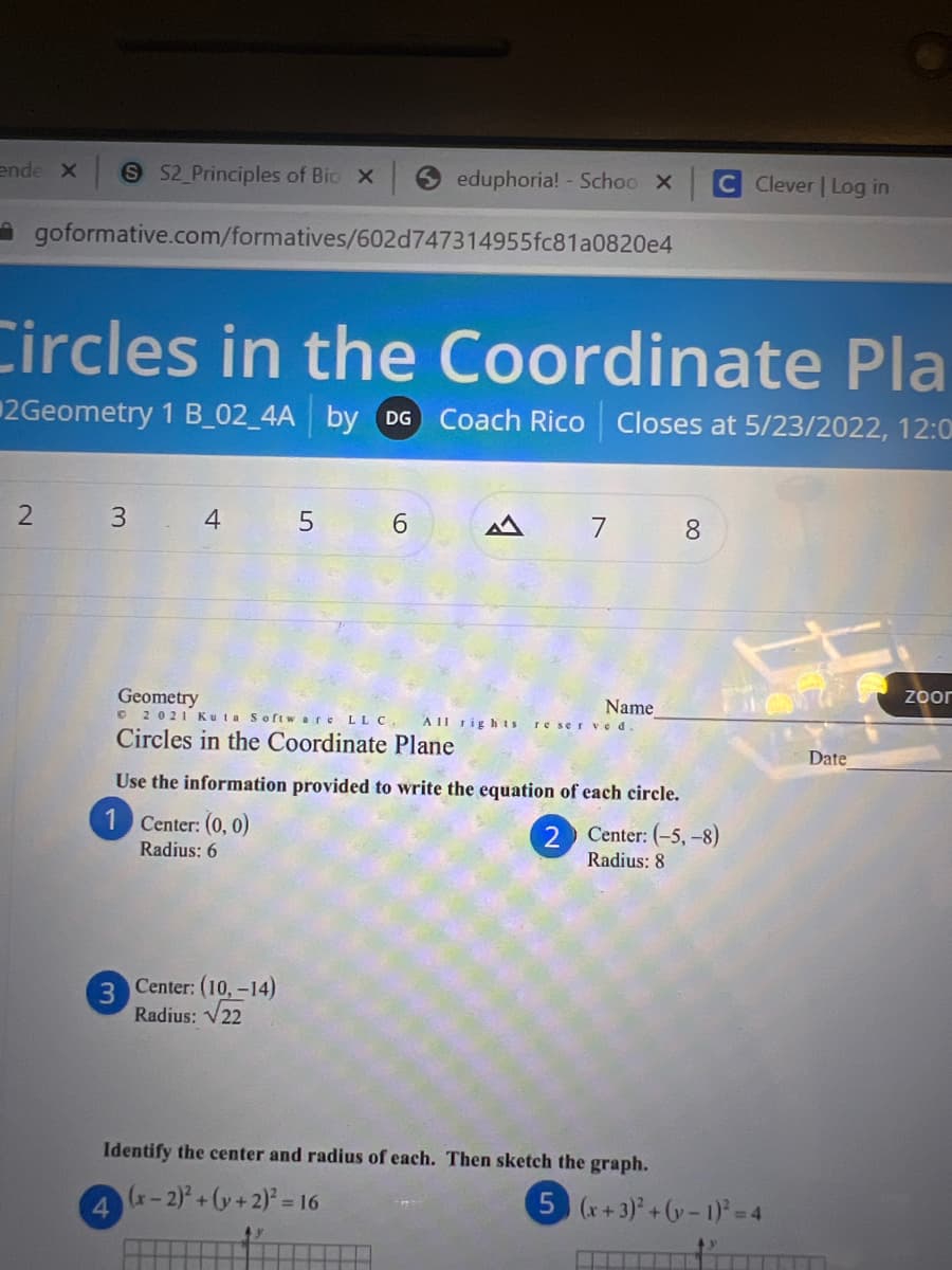 ende X S S2_Principles of Bio X
eduphoria! - Schoo X
C Clever | Log in
goformative.com/formatives/602d747314955fc81a0820e4
Circles in the Coordinate Pla
2Geometry 1 B_02_4A by DG Coach Rico Closes at 5/23/2022, 12:0
2
3
4
6
M
7
8
zoor
Geometry
Name
©2021 Kuta Software LLC. All rights reserved.
Circles in the Coordinate Plane
Use the information provided to write the equation of each circle.
1 Center: (0, 0)
2
Center: (-5, -8)
Radius: 6
Radius: 8
Center: (10, -14)
Radius: √22
Identify the center and radius of each. Then sketch the graph.
(x-2)²+(y + 2)² = 16
4
3
5 (x+3)²+(-1)² = 4
Date