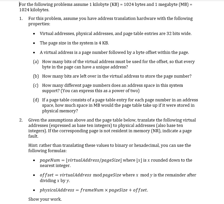 For the following problems assume 1 kilobyte (KB)
1024 kilobytes
1024 bytes and 1 megabyte (MB)
For this problem, assume you have address translation hardware with the following
properties:
1
Virtual addresses, physical addresses, and page table entries are 32 bits wide.
The page size in the system is 4 KB
A virtual address is a page number followed by a byte offset within the page.
(a)
How many bits of the virtual address must be used for the offset, so that every
byte in the page can have a unique address?
(b)
How many bits are left over in the virtual address to store the page number?
(c)
How many different page numbers does an address space in this system
support? (You can express this as a power of two)
(d)
If a page table consists of a page table entry for each page number in an address
space, how much space in MB would the page table take up if it were stored in
physical memory?
2
Given the assumptions above and the page table below, translate the following virtual
addresses (expressed as base ten integers) to physical addresses (also base ten
integers). If the corresponding page is not resident in memory (NR), indicate a page
fault
Hint: rather than translating these values to binary or hexadecimal, you can use the
following formulas
pageNum = |virtualAddress/pageSize] where [x] is x rounded down to the
nearest integer
offset virtualAddress mod pageSize where x mody is the remainder after
dividing x by y
physicalAddress frameNum x pageSize + offset.
Show your work
