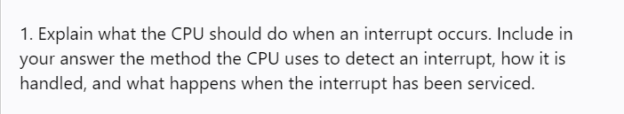 1. Explain what the CPU should do when an interrupt occurs. Include in
your answer the method the CPU uses to detect an interrupt, how it is
handled, and what happens when the interrupt has been serviced.
