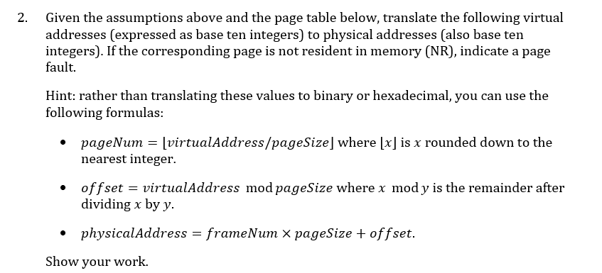 Given the assumptions above and the page table below, translate the following virtual
addresses (expressed as base ten integers) to physical addresses (also base ten
integers). If the corresponding page is not resident in memory (NR), indicate a page
fault.
2.
Hint: rather than translating these values to binary or hexadecimal, you can use the
following formulas:
= virtualAddress/pageSize] where x is x rounded down to the
рageNum
nearest integer
offset
dividing x by y.
= virtualAddress mod pageSize where x mod y is the remainder after
physicalAddress frameNum x pageSize offset.
Show your work
